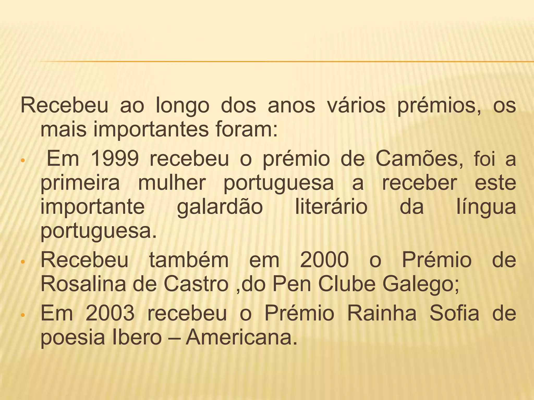 Recebeu ao longo dos anos vários prémios, os
mais importantes foram:
• Em 1999 recebeu o prémio de Camões, foi a
primeira mulher portuguesa a receber este
importante galardão literário da língua
portuguesa.
• Recebeu também em 2000 o Prémio de
Rosalina de Castro ,do Pen Clube Galego;
• Em 2003 recebeu o Prémio Rainha Sofia de
poesia Ibero – Americana.