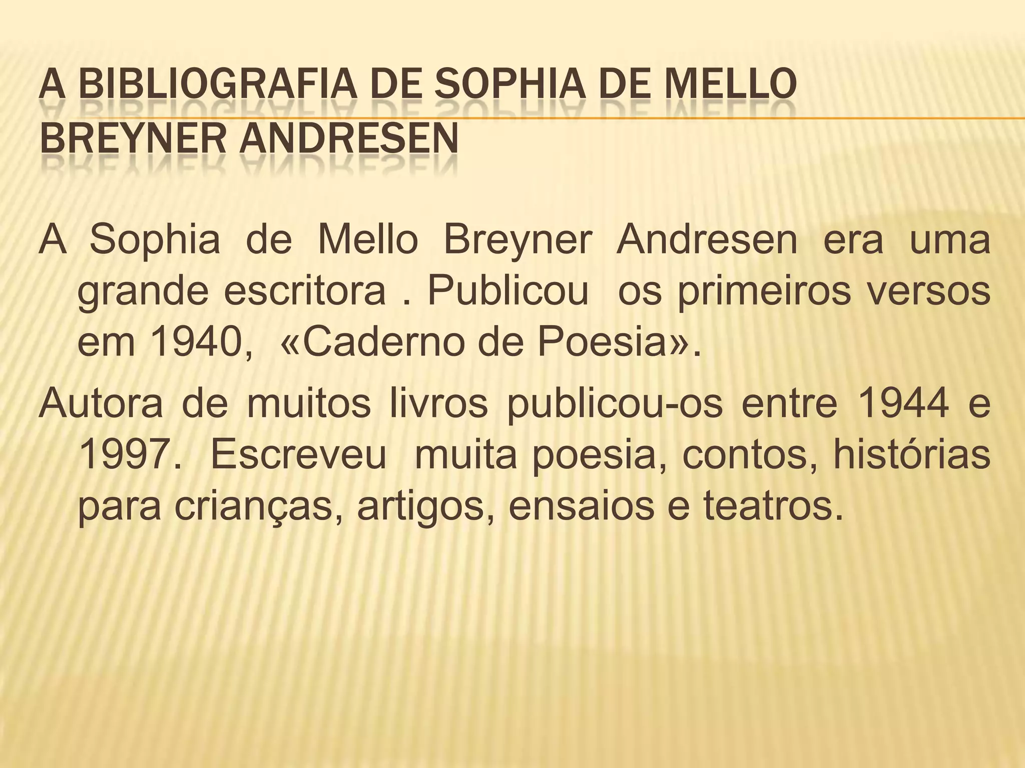 A BIBLIOGRAFIA DE SOPHIA DE MELLO
BREYNER ANDRESEN
A Sophia de Mello Breyner Andresen era uma
grande escritora . Publicou os primeiros versos
em 1940, «Caderno de Poesia».
Autora de muitos livros publicou-os entre 1944 e
1997. Escreveu muita poesia, contos, histórias
para crianças, artigos, ensaios e teatros.