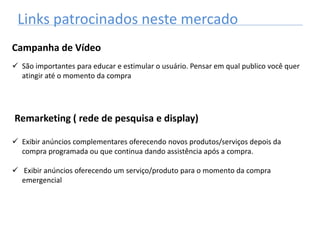 Links patrocinados neste mercado
Campanha de Vídeo
 São importantes para educar e estimular o usuário. Pensar em qual publico você quer
atingir até o momento da compra
Remarketing ( rede de pesquisa e display)
 Exibir anúncios complementares oferecendo novos produtos/serviços depois da
compra programada ou que continua dando assistência após a compra.
 Exibir anúncios oferecendo um serviço/produto para o momento da compra
emergencial
 