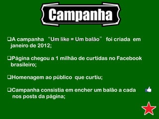 Campanha
A campanha “Um like = Um balão” foi criada em
janeiro de 2012;
Página chegou a 1 milhão de curtidas no Facebook
brasileiro;
Homenagem ao público que curtiu;
Campanha consistia em encher um balão a cada
nos posts da página;
 