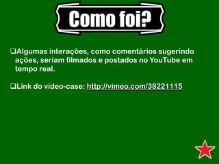 Como foi?
Algumas interações, como comentários sugerindo
ações, seriam filmados e postados no YouTube em
tempo real.
Link do vídeo-case: http://vimeo.com/38221115
 