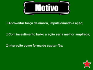 Motivo
Aproveitar força da marca, impulsionando a ação;
Com investimento baixo a ação seria melhor ampliada;
Interação como forma de captar fãs;
 