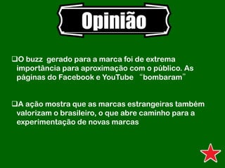 Opinião
O buzz gerado para a marca foi de extrema
importância para aproximação com o público. As
páginas do Facebook e YouTube “bombaram”
A ação mostra que as marcas estrangeiras também
valorizam o brasileiro, o que abre caminho para a
experimentação de novas marcas
 
