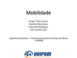 Mobilidade
                   Grupo: Thaís Duarte,
                   Caroline Wenceslau,
                   Ludymilla Rodrigues,
                     Ana Caroline Leal


Engenharia Química – Centro Universitário de Patos de Minas
                        - UNIPAM
 