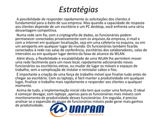 Estratégias
 A possibilidade de responder rapidamente às solicitações dos clientes é
fundamental para o êxito de sua empresa. Mas quando a capacidade de resposta
aos clientes depende de um escritório e um PC desktop, você enfrenta uma séria
desvantagem competitiva.
 Numa rede sem fio, com a criptografia de dados, os funcionários podem
permanecer conectados privativamente com os arquivos da empresa, e-mail e
com a Internet em qualquer localização, seja em uma cafeteria na esquina, ou em
um aeroporto em qualquer lugar do mundo. Os funcionários também ficarão
conectados à rede nas salas de conferência, escritórios dos colaboradores, salas de
intervalos ou em qualquer lugar dentro da faixa de alcance da WLAN.
 Além disso, a flexibilidade e escalabilidade de uma WLAN lhe permitem mover
uma rede facilmente para um novo local, rapidamente adicionando novos
funcionários ou escritórios extras, ou mudar de lugar os móveis e espaços de
trabalho, sem a complicação de instalar e reinstalar cabos e fios.
 É importante a criação de uma força de trabalho móvel que finalize tudo antes de
chegar ao escritório. Com os laptops, é fácil manter a produtividade em qualquer
lugar, finalizar o trabalho mais rapidamente e responder aos clientes a qualquer
momento.
 Acima de tudo, a implementação inicial não tem que custar uma fortuna. O ideal
é começar devagar, com laptops ,apenas para os funcionários mais móveis com
monitoramento de produtividade desses funcionários. Em seguida, é preciso
analisar se a expansão do grupo de funcionários móveis pode gerar mais ganhos
de produtividade.
 