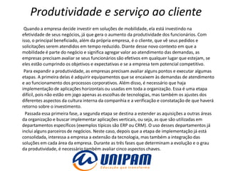 Produtividade e serviço ao cliente
 Quando a empresa decide investir em soluções de mobilidade, ela está investindo na
efetividade de seus negócios, já que gera o aumento da produtividade dos funcionários. Com
isso, o principal beneficiado, além da própria empresa, é o cliente, que vê seus pedidos e
solicitações serem atendidos em tempo reduzido. Diante desse novo contexto em que a
mobilidade é parte do negócio e significa agregar valor ao atendimento das demandas, as
empresas precisam avaliar se seus funcionários são efetivos em qualquer lugar que estejam, se
eles estão cumprindo os objetivos e expectativas e se a empresa tem potencial competitivo.
 Para expandir a produtividade, as empresas precisam avaliar alguns pontos e executar algumas
etapas. A primeira delas é adquirir equipamentos que se encaixem às demandas de atendimento
e ao funcionamento dos processos corporativos. Além disso, é necessário que haja
implementação de aplicações horizontais ou usadas em toda a organização. Essa é uma etapa
difícil, pois não estão em jogo apenas as escolhas de tecnologias, mas também os ajustes dos
diferentes aspectos da cultura interna da companhia e a verificação e constatação de que haverá
retorno sobre o investimento.
  Passada essa primeira fase, a segunda etapa se destina a estender as aquisições a outras áreas
da organização e buscar implementar aplicações verticais, ou seja, as que são utilizadas em
departamentos específicos (exemplos típicos são ERP ou CRM). O uso desses departamentos já
inclui alguns parceiros de negócios. Neste caso, depois que a etapa de implementação já está
consolidada, interessa a empresa a extensão da tecnologia, mas também a integração das
soluções em cada área da empresa. Durante as três fases que determinam a evolução e o grau
da produtividade, é necessário também avaliar cinco aspectos chaves.
 