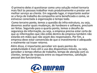 O primeiro deles é questionar como uma solução móvel tornaria
mais fácil às pessoas trabalhar mais produtivamente e prestar um
melhor serviço ao cliente. Em segundo lugar, é importante avaliar
se a força de trabalho da companhia seria beneficiada e como, se
estivesse conectada à organização o tempo todo.
Como terceiro ponto, temos a questão da infra-estrutura, ou seja,
devemos avaliar quais mudanças, de hardware e software, precisam
ser feitas. Seguindo para o quarto ponto, temos o desafio da
segurança da informação, ou seja, a empresa precisa estar certa de
que as informações que não estão dentro da empresa também não
estarão em mãos que não sejam dos responsáveis. Por fim, a
empresa deve estar convencida de que o investimento é adequado
e realmente vai trazer retorno.
Além disso, é importante perceber em quais pontos da
produtividade é mais útil o uso dos dispositivos móveis, ou seja,
perceber o tempo efetivo de trabalho, tempo de atenção com os
clientes, tempo de resposta entre os requerimentos, satisfação
pessoal dos funcionários.
 