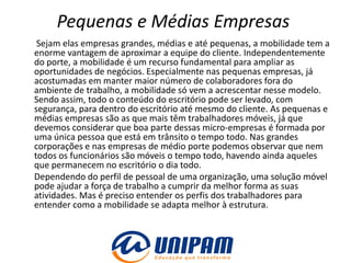 Pequenas e Médias Empresas
 Sejam elas empresas grandes, médias e até pequenas, a mobilidade tem a
enorme vantagem de aproximar a equipe do cliente. Independentemente
do porte, a mobilidade é um recurso fundamental para ampliar as
oportunidades de negócios. Especialmente nas pequenas empresas, já
acostumadas em manter maior número de colaboradores fora do
ambiente de trabalho, a mobilidade só vem a acrescentar nesse modelo.
Sendo assim, todo o conteúdo do escritório pode ser levado, com
segurança, para dentro do escritório até mesmo do cliente. As pequenas e
médias empresas são as que mais têm trabalhadores móveis, já que
devemos considerar que boa parte dessas micro-empresas é formada por
uma única pessoa que está em trânsito o tempo todo. Nas grandes
corporações e nas empresas de médio porte podemos observar que nem
todos os funcionários são móveis o tempo todo, havendo ainda aqueles
que permanecem no escritório o dia todo.
Dependendo do perfil de pessoal de uma organização, uma solução móvel
pode ajudar a força de trabalho a cumprir da melhor forma as suas
atividades. Mas é preciso entender os perfis dos trabalhadores para
entender como a mobilidade se adapta melhor à estrutura.
 
