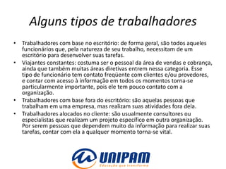 Alguns tipos de trabalhadores
• Trabalhadores com base no escritório: de forma geral, são todos aqueles
  funcionários que, pela natureza de seu trabalho, necessitam de um
  escritório para desenvolver suas tarefas.
• Viajantes constantes: costuma ser o pessoal da área de vendas e cobrança,
  ainda que também muitas áreas diretivas entrem nessa categoria. Esse
  tipo de funcionário tem contato freqüente com clientes e/ou provedores,
  e contar com acesso à informação em todos os momentos torna-se
  particularmente importante, pois ele tem pouco contato com a
  organização.
• Trabalhadores com base fora do escritório: são aquelas pessoas que
  trabalham em uma empresa, mas realizam suas atividades fora dela.
• Trabalhadores alocados no cliente: são usualmente consultores ou
  especialistas que realizam um projeto específico em outra organização.
  Por serem pessoas que dependem muito da informação para realizar suas
  tarefas, contar com ela a qualquer momento torna-se vital.
 