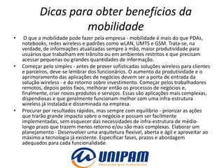 Dicas para obter benefícios da
                    mobilidade
•    O que a mobilidade pode fazer pela empresa - mobilidade é mais do que PDAs,
    notebooks, redes wireless e padrões como wLAN, UMTS e GSM. Trata-se, na
    verdade, de informações atualizadas sempre à mão, maior produtividade para
    usuários que trabalham em trânsito ou em ambientes restritos e que precisam
    acessar pequenas ou grandes quantidades de informação.
•   Começar pelo simples - antes de prover sofisticadas soluções wireless para clientes
    e parceiros, deve-se lembrar dos funcionários. O aumento da produtividade e o
    aprimoramento das aplicações de negócios devem ser a porta de entrada da
    solução wireless - e do retorno sobre investimento. Começar pelos trabalhadores
    remotos, depois pelos fixos, melhorar então os processos de negócios e,
    finalmente, criar novos produtos e serviços. Essas são aplicações mais complexas,
    dispendiosas e que geralmente funcionam melhor com uma infra-estrutura
    wireless já instalada e disseminada na empresa.
•   Procurar por resultados rápidos, mas sempre com equilíbrio - priorizar as ações
    que trarão grande impacto sobre o negócio e possam ser facilmente
    implementadas, sem esquecer das necessidades de infra-estrutura de médio-
    longo prazo que trazem menos retorno e/ou são mais complexas. Elaborar um
    planejamento - Desenvolver uma arquitetura flexível, aberta e ágil e aproveitar ao
    máximo a tecnologia já existente. Especificar fases, prazos e abordagem
    adequados para cada funcionalidade.
 