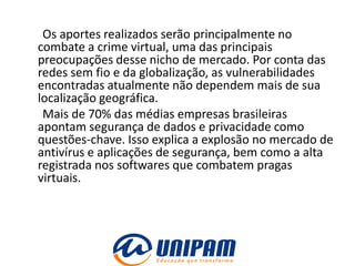 Os aportes realizados serão principalmente no
combate a crime virtual, uma das principais
preocupações desse nicho de mercado. Por conta das
redes sem fio e da globalização, as vulnerabilidades
encontradas atualmente não dependem mais de sua
localização geográfica.
 Mais de 70% das médias empresas brasileiras
apontam segurança de dados e privacidade como
questões-chave. Isso explica a explosão no mercado de
antivírus e aplicações de segurança, bem como a alta
registrada nos softwares que combatem pragas
virtuais.
 