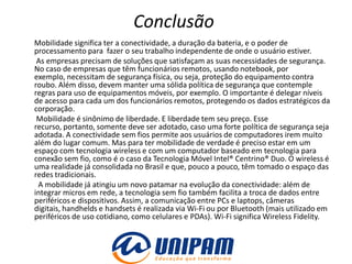 Conclusão
Mobilidade significa ter a conectividade, a duração da bateria, e o poder de
processamento para fazer o seu trabalho independente de onde o usuário estiver.
 As empresas precisam de soluções que satisfaçam as suas necessidades de segurança.
No caso de empresas que têm funcionários remotos, usando notebook, por
exemplo, necessitam de segurança física, ou seja, proteção do equipamento contra
roubo. Além disso, devem manter uma sólida política de segurança que contemple
regras para uso de equipamentos móveis, por exemplo. O importante é delegar níveis
de acesso para cada um dos funcionários remotos, protegendo os dados estratégicos da
corporação.
 Mobilidade é sinônimo de liberdade. E liberdade tem seu preço. Esse
recurso, portanto, somente deve ser adotado, caso uma forte política de segurança seja
adotada. A conectividade sem fios permite aos usuários de computadores irem muito
além do lugar comum. Mas para ter mobilidade de verdade é preciso estar em um
espaço com tecnologia wireless e com um computador baseado em tecnologia para
conexão sem fio, como é o caso da Tecnologia Móvel Intel® Centrino® Duo. O wireless é
uma realidade já consolidada no Brasil e que, pouco a pouco, têm tomado o espaço das
redes tradicionais.
 A mobilidade já atingiu um novo patamar na evolução da conectividade: além de
integrar micros em rede, a tecnologia sem fio também facilita a troca de dados entre
periféricos e dispositivos. Assim, a comunicação entre PCs e laptops, câmeras
digitais, handhelds e handsets é realizada via Wi-Fi ou por Bluetooth (mais utilizado em
periféricos de uso cotidiano, como celulares e PDAs). Wi-Fi significa Wireless Fidelity.
 
