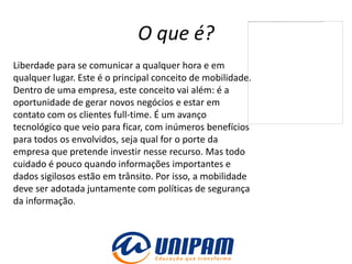 O que é?
Liberdade para se comunicar a qualquer hora e em
qualquer lugar. Este é o principal conceito de mobilidade.
Dentro de uma empresa, este conceito vai além: é a
oportunidade de gerar novos negócios e estar em
contato com os clientes full-time. É um avanço
tecnológico que veio para ficar, com inúmeros benefícios
para todos os envolvidos, seja qual for o porte da
empresa que pretende investir nesse recurso. Mas todo
cuidado é pouco quando informações importantes e
dados sigilosos estão em trânsito. Por isso, a mobilidade
deve ser adotada juntamente com políticas de segurança
da informação.
 