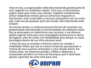 Hoje em dia, as organizações estão desenvolvendo grande parte de
seus negócios em ambientes móveis. Com isso, os funcionários
podem viajar para visitar seus clientes, trabalhar remotamente,
utilizar dispositivos móveis para se comunicar enquanto se
locomovem, estar conectados a recursos corporativos em um outro
país, tudo isso de qualquer parte do mundo, não importando onde
estejam.
 Ao mesmo tempo, as empresas buscam formas de aumentar sua
produtividade aproveitando as funcionalidades do ambiente móvel.
Elas se preocupam em administrar seus recursos, e em oferecer
opções seguras tanto para seus empregados quanto para os sócios
do negócio, além de contar com flexibilidade para abraçar as novas
tecnologias dentro de sua infra-estrutura atual.
 A fase em que se encontra a América Latina em relação à
mobilidade reflete que são as maiores empresas que possuem a
maioria de seus usuários conectados a uma solução móvel. Em
muitos casos, em empresas grandes, médias e pequenas, o
computador portátil é um ícone de hierarquia, pois é destinado
apenas a gerentes de certo nível para cima.
 