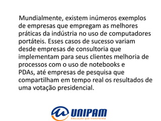 Mundialmente, existem inúmeros exemplos
de empresas que empregam as melhores
práticas da indústria no uso de computadores
portáteis. Esses casos de sucesso variam
desde empresas de consultoria que
implementam para seus clientes melhoria de
processos com o uso de notebooks e
PDAs, até empresas de pesquisa que
compartilham em tempo real os resultados de
uma votação presidencial.
 