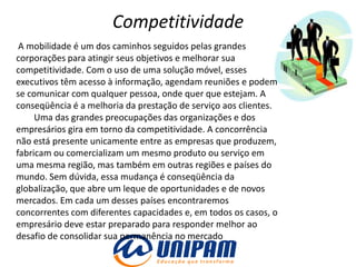 Competitividade
 A mobilidade é um dos caminhos seguidos pelas grandes
corporações para atingir seus objetivos e melhorar sua
competitividade. Com o uso de uma solução móvel, esses
executivos têm acesso à informação, agendam reuniões e podem
se comunicar com qualquer pessoa, onde quer que estejam. A
conseqüência é a melhoria da prestação de serviço aos clientes.
     Uma das grandes preocupações das organizações e dos
empresários gira em torno da competitividade. A concorrência
não está presente unicamente entre as empresas que produzem,
fabricam ou comercializam um mesmo produto ou serviço em
uma mesma região, mas também em outras regiões e países do
mundo. Sem dúvida, essa mudança é conseqüência da
globalização, que abre um leque de oportunidades e de novos
mercados. Em cada um desses países encontraremos
concorrentes com diferentes capacidades e, em todos os casos, o
empresário deve estar preparado para responder melhor ao
desafio de consolidar sua permanência no mercado
 