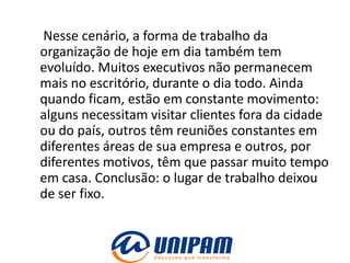 Nesse cenário, a forma de trabalho da
organização de hoje em dia também tem
evoluído. Muitos executivos não permanecem
mais no escritório, durante o dia todo. Ainda
quando ficam, estão em constante movimento:
alguns necessitam visitar clientes fora da cidade
ou do país, outros têm reuniões constantes em
diferentes áreas de sua empresa e outros, por
diferentes motivos, têm que passar muito tempo
em casa. Conclusão: o lugar de trabalho deixou
de ser fixo.
 