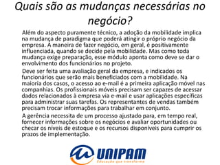 Quais são as mudanças necessárias no
              negócio?
 Além do aspecto puramente técnico, a adoção da mobilidade implica
 na mudança de paradigma que poderá atingir o próprio negócio da
 empresa. A maneira de fazer negócio, em geral, é positivamente
 influenciada, quando se decide pela mobilidade. Mas como toda
 mudança exige preparação, esse módulo aponta como deve se dar o
 envolvimento dos funcionários no projeto.
 Deve ser feita uma avaliação geral da empresa, e indicados os
 funcionários que serão mais beneficiados com a mobilidade. Na
 maioria dos casos, o acesso ao e-mail é a primeira aplicação móvel nas
 companhias. Os profissionais móveis precisam ser capazes de acessar
 dados relacionados à empresa via e-mail e usar aplicações específicas
 para administrar suas tarefas. Os representantes de vendas também
 precisam trocar informações para trabalhar em conjunto.
 A gerência necessita de um processo ajustado para, em tempo real,
 fornecer informações sobre os negócios e avaliar oportunidades ou
 checar os níveis de estoque e os recursos disponíveis para cumprir os
 prazos de implementação.
 