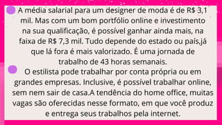 A média salarial para um designer de moda é de R$ 3,1
mil. Mas com um bom portfólio online e investimento
na sua qualificação, é possível ganhar ainda mais, na
faixa de R$ 7,3 mil. Tudo depende do estado ou país,já
que lá fora é mais valorizado. É uma jornada de
trabalho de 43 horas semanais.
O estilista pode trabalhar por conta própria ou em
grandes empresas. Inclusive, é possível trabalhar online,
sem nem sair de casa.A tendência do home office, muitas
vagas são oferecidas nesse formato, em que você produz
e entrega seus trabalhos pela internet.
.
.
 
