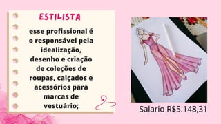 Estilista
esse profissional é
o responsável pela
idealização,
desenho e criação
de coleções de
roupas, calçados e
acessórios para
marcas de
vestuário;
Salario R$5.148,31
 
