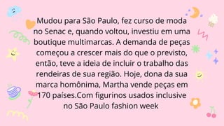 Mudou para São Paulo, fez curso de moda
no Senac e, quando voltou, investiu em uma
boutique multimarcas. A demanda de peças
começou a crescer mais do que o previsto,
então, teve a ideia de incluir o trabalho das
rendeiras de sua região. Hoje, dona da sua
marca homônima, Martha vende peças em
170 países.Com figurinos usados inclusive
no São Paulo fashion week
 