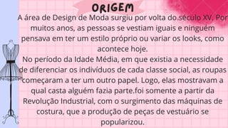 Origem
A área de Design de Moda surgiu por volta do século XV. Por
muitos anos, as pessoas se vestiam iguais e ninguém
pensava em ter um estilo próprio ou variar os looks, como
acontece hoje.
No período da Idade Média, em que existia a necessidade
de diferenciar os indivíduos de cada classe social, as roupas
começaram a ter um outro papel. Logo, elas mostravam a
qual casta alguém fazia parte.foi somente a partir da
Revolução Industrial, com o surgimento das máquinas de
costura, que a produção de peças de vestuário se
popularizou.
 