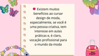 Existem muitos
benefícios ao cursar
design de moda,
especialmente, se você é
uma pessoa criativa, tem
interesse em aulas
práticas e, é claro,
vocação profissional para
o mundo da moda
.
 
