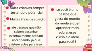 Muitas áreas de atuação
Aulas criativas,sempre
testando o potencial
até pessoas que não
sabem desenhar
eventualmente acabam
aprendendo, já que
existem aulas para isso
.
.
.
.se você é uma
pessoa que
gosta do mundo
da moda e quer
aprender mais
sobre ,esse
curso é o ideal
para você !
 