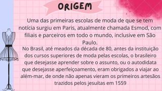 Origem
Uma das primeiras escolas de moda de que se tem
notícia surgiu em Paris, atualmente chamada Esmod, com
filiais e parceiros em todo o mundo, inclusive em São
Paulo.
No Brasil, até meados da década de 80, antes da instituição
dos cursos superiores de moda pelas escolas, o brasileiro
que desejasse aprender sobre o assunto, ou o autodidata
que desejasse aperfeiçoamento, eram obrigados a viajar ao
além-mar, de onde não apenas vieram os primeiros artesãos
trazidos pelos jesuítas em 1559
 