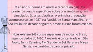 O ensino superior em moda é recente no país. Os
primeiros cursos específicos sobre o assunto surgiram
vinculados às artes plásticas. A primeira graduação
aconteceu só em 1987, na Faculdade Santa Marcelina, em
São Paulo. Na década seguinte, novos cursos foram criados
Hoje, existem 243 cursos superiores de moda no Brasil,
segundo dados do MEC. A maioria é concentrada em São
Paulo, Santa Catarina, Rio Grande do Sul, Paraná e Minas
Gerais, e é também de caráter privado.
 