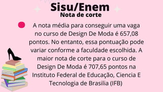 Sisu/Enem
. Nota de corte
A nota média para conseguir uma vaga
no curso de Design De Moda é 657,08
pontos. No entanto, essa pontuação pode
variar conforme a faculdade escolhida. A
maior nota de corte para o curso de
Design De Moda é 707,65 pontos na
Instituto Federal de Educação, Ciencia E
Tecnologia de Brasilia (IFB)
 
