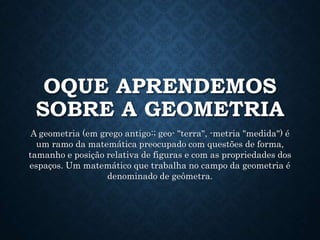 OQUE APRENDEMOS
SOBRE A GEOMETRIA
A geometria (em grego antigo:; geo- "terra", -metria "medida") é
um ramo da matemática preocupado com questões de forma,
tamanho e posição relativa de figuras e com as propriedades dos
espaços. Um matemático que trabalha no campo da geometria é
denominado de geômetra.
 