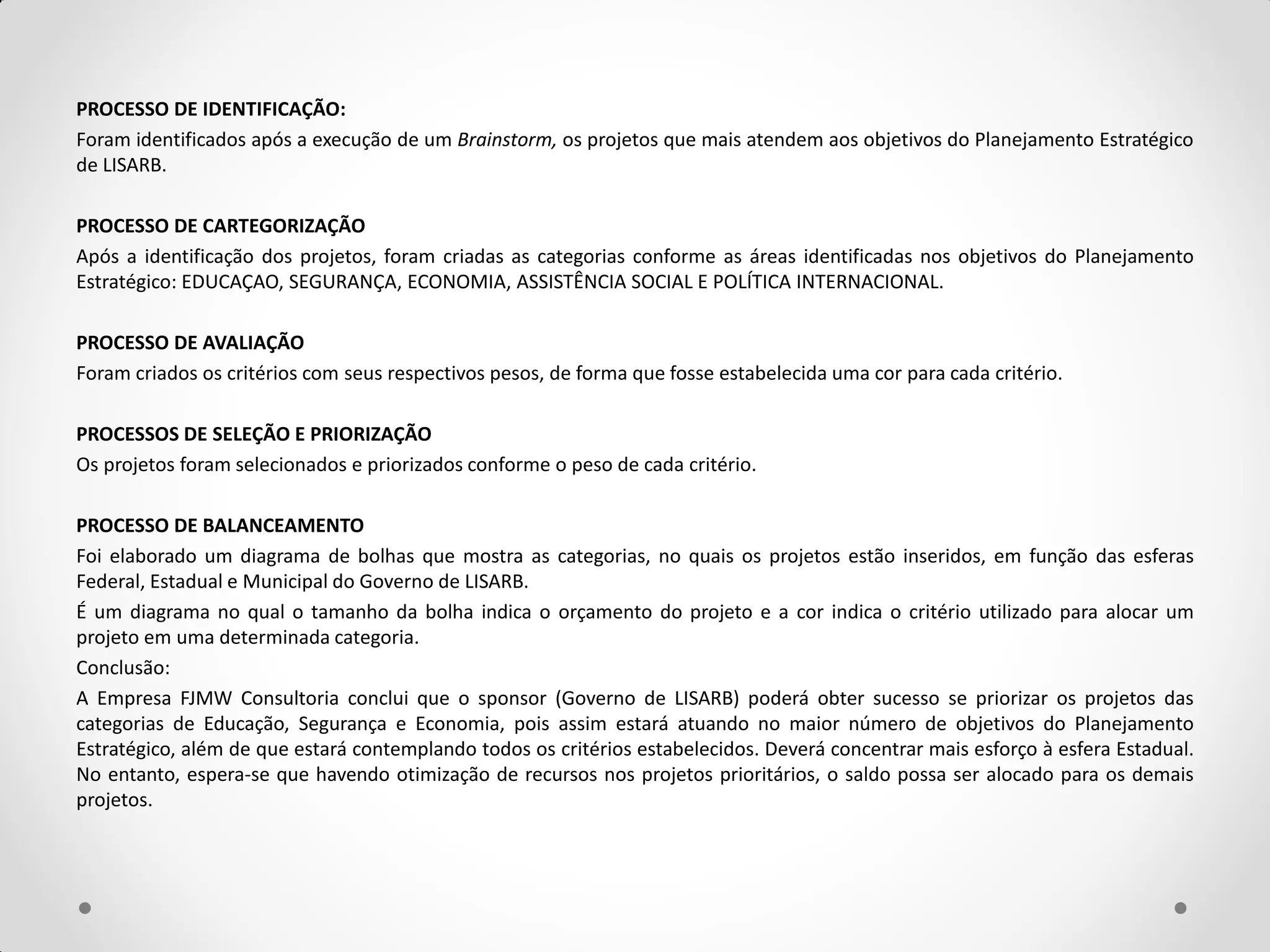 PROCESSO DE IDENTIFICAÇÃO:
Foram identificados após a execução de um Brainstorm, os projetos que mais atendem aos objetivos do Planejamento Estratégico
de LISARB.

PROCESSO DE CARTEGORIZAÇÃO
Após a identificação dos projetos, foram criadas as categorias conforme as áreas identificadas nos objetivos do Planejamento
Estratégico: EDUCAÇAO, SEGURANÇA, ECONOMIA, ASSISTÊNCIA SOCIAL E POLÍTICA INTERNACIONAL.

PROCESSO DE AVALIAÇÃO
Foram criados os critérios com seus respectivos pesos, de forma que fosse estabelecida uma cor para cada critério.

PROCESSOS DE SELEÇÃO E PRIORIZAÇÃO
Os projetos foram selecionados e priorizados conforme o peso de cada critério.

PROCESSO DE BALANCEAMENTO
Foi elaborado um diagrama de bolhas que mostra as categorias, no quais os projetos estão inseridos, em função das esferas
Federal, Estadual e Municipal do Governo de LISARB.
É um diagrama no qual o tamanho da bolha indica o orçamento do projeto e a cor indica o critério utilizado para alocar um
projeto em uma determinada categoria.
Conclusão:
A Empresa FJMW Consultoria conclui que o sponsor (Governo de LISARB) poderá obter sucesso se priorizar os projetos das
categorias de Educação, Segurança e Economia, pois assim estará atuando no maior número de objetivos do Planejamento
Estratégico, além de que estará contemplando todos os critérios estabelecidos. Deverá concentrar mais esforço à esfera Estadual.
No entanto, espera-se que havendo otimização de recursos nos projetos prioritários, o saldo possa ser alocado para os demais
projetos.
 