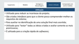 Surgimento 
Modelos 
Modelo Onde é Utilizado 
Evolucionários 
Vantagens e 
Desvantagens 
Comparação com 
outros modelos 
Utilização 
• Utilizado para reduzir as incertezas do projeto; 
• São criadas interfaces para que o cliente possa compreender melhor os 
requisitos do sistema; 
• Para auxiliar na identificação de uma solução final mais acertida; 
• Utilizado para “testar” todas as ideias criadas e avaliar somente as mais 
promissoras; 
• É utilizado para a criação rápida de softwares; 
 