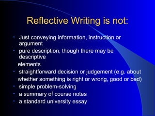 Reflective Writing is not: Just conveying information, instruction or argument pure description, though there may be descriptive  elements straightforward decision or judgement (e.g. about  whether something is right or wrong, good or bad) simple problem-solving a summary of course notes a standard university essay 