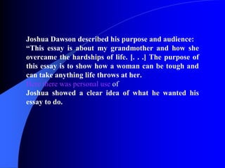 Joshua Dawson described his purpose and audience: “ This essay is about my grandmother and how she overcame the hardships of life. [. . .] The purpose of this essay is to show how a woman can be tough and can take anything life throws at her. Here there was personal use  of  Joshua showed a clear idea of what he wanted his essay to do. 