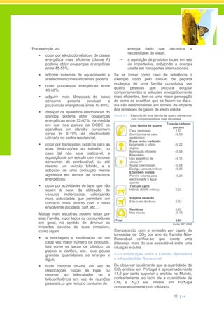 10 | 14
Por exemplo, ao:
optar por electrodomésticos de classe
energética mais eficiente (classe A)
poderia obter poupanças energéticas
entre 45-55%;
adoptar sistemas de aquecimento e
arrefecimento mais eficientes poderia
obter poupanças energéticas entre
40-50%;
adquirir mais lâmpadas de baixo
consumo poderia conduzir a
poupanças energéticas entre 70-80%;
desligar os aparelhos electrónicos do
standby poderia obter poupanças
energéticas entre 72-82%, na medida
em que nos países da OCDE os
aparelhos em standby consomem
cerca de 5-10% da electricidade
utilizada no sector residencial;
optar por transportes públicos para as
suas deslocações ao trabalho, ou
caso tal não seja praticável, a
aquisição de um veículo com menores
consumos de combustível, ou até
mesmo um veículo híbrido, e a
adopção de uma condução menos
agressiva em termos de consumos
energéticos;
optar por actividades de lazer que não
sejam à base da utilização de
veículos motorizados, valorizando
mais actividades que permitam um
contacto mais directo com o meio
envolvente (bicicleta, surf, etc...)
Muitas mais escolhas podem feitas por
esta Família, e por todos os consumidores
em geral, no sentido de diminuir os
impactes devidos às suas emissões,
como sejam:
a reciclagem e reutilização de um
cada vez maior número de produtos,
tais como os sacos de plástico, os
papeis e cartões, etc., que poupa
grandes quantidades de energia e
água;
fazer compras on-line, em vez de
deslocações físicas às lojas, ou
recorrer ao teletrabalho ou a
teleconferência em vez de reuniões
pessoais, o que reduz o consumo de
energia dado que decresce a
necessidade de viajar;
a aquisição de produtos locais em vez
de importados, reduzindo a energia
usada em transportes internacionais.
Se se tomar como caso de referência o
exemplo dado pelo cálculo da pegada
ecológica de uma família constituída por
quatro pessoas que procura adoptar
comportamentos e soluções energeticamente
mais eficientes, tem-se uma maior percepção
de como as escolhas que se fazem no dia-a-
dia são determinantes em termos de impacte
das emissões de gases de efeito estufa:
Quadro II – Exemplo de uma família de quatro elementos
com comportamentos mais eficientes
Uma família de quatro
Tons de carbono
por ano
Casa geminada:
Com bomba de calor
geotérmico:
1,57
- 0,59
E que tenha instalado
Isolamento e vidros
duplos
Iluminação eficiente
- 0,22
- 0,09
E também
Usa aparelhos de
classe A*
Ajusta o termóstato
Desliga luzes/aparelhos
- 0,11
- 0,04
- 0,06
E também instala
Painéis solares para
electricidade e água
quente
- 0,26
Tem um carro
Híbrido (5.000 milhas) 0,23
Viagens de avião
8 de curta distância 0,32
Resíduos
Mas recicla
0,25
- 0,15
Total 0,85
Fonte: BP, 2005
Comparando com a emissão per capita de
toneladas de CO2 por ano da Família Não-
Renovável verifica-se que existe uma
diferença mais do que assinalável entre uma
situação e outra.
5.6.Comparação entre a Família Renovável
e a Família Não Renovável
De observar igualmente que a quantidade de
CO2 emitida em Portugal é aproximadamente
41,2 por cento superior à emitida no Mundo,
contrariamente ao facto de a quantidade de
CH4 e N2O ser inferior em Portugal
comparativamente com o Mundo,
 