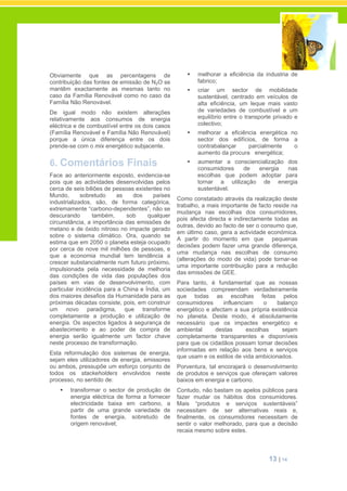 13 | 14
Obviamente que as percentagens de
contribuição das fontes de emissão de N2O se
mantêm exactamente as mesmas tanto no
caso da Família Renovável como no caso da
Família Não Renovável.
De igual modo não existem alterações
relativamente aos consumos de energia
eléctrica e de combustível entre os dois casos
(Família Renovável e Família Não Renovável)
porque a única diferença entre os dois
prende-se com o mix energético subjacente.
6. Comentários Finais
Face ao anteriormente exposto, evidencia-se
pois que as actividades desenvolvidas pelos
cerca de seis biliões de pessoas existentes no
Mundo, sobretudo as dos países
industrializados, são, de forma categórica,
extremamente “carbono-dependentes”, não se
descurando também, sob qualquer
circunstância, a importância das emissões de
metano e de óxido nitroso no impacte gerado
sobre o sistema climático. Ora, quando se
estima que em 2050 o planeta esteja ocupado
por cerca de nove mil milhões de pessoas, e
que a economia mundial tem tendência a
crescer substancialmente num futuro próximo,
impulsionada pela necessidade de melhoria
das condições de vida das populações dos
países em vias de desenvolvimento, com
particular incidência para a China e Índia, um
dos maiores desafios da Humanidade para as
próximas décadas consiste, pois, em construir
um novo paradigma, que transforme
completamente a produção e utilização de
energia. Os aspectos ligados à segurança de
abastecimento e ao poder de compra de
energia serão igualmente um factor chave
neste processo de transformação.
Esta reformulação dos sistemas de energia,
sejam eles utilizadores de energia, emissores
ou ambos, pressupõe um esforço conjunto de
todos os stackeholders envolvidos neste
processo, no sentido de:
transformar o sector de produção de
energia eléctrica de forma a fornecer
electricidade baixa em carbono, a
partir de uma grande variedade de
fontes de energia, sobretudo de
origem renovável;
melhorar a eficiência da industria de
fabrico;
criar um sector de mobilidade
sustentável, centrado em veículos de
alta eficiência, um leque mais vasto
de variedades de combustível e um
equilíbrio entre o transporte privado e
colectivo;
melhorar a eficiência energética no
sector dos edifícios, de forma a
contrabalançar parcialmente o
aumento da procura energética;
aumentar a consciencialização dos
consumidores de energia nas
escolhas que podem adoptar para
tornar a utilização de energia
sustentável.
Como constatado através da realização deste
trabalho, a mais importante de facto reside na
mudança nas escolhas dos consumidores,
pois afecta directa e indirectamente todas as
outras, devido ao facto de ser o consumo que,
em último caso, gera a actividade económica.
A partir do momento em que pequenas
decisões podem fazer uma grande diferença,
uma mudança nas escolhas de consumo
(alterações do modo de vida) pode tornar-se
uma importante contribuição para a redução
das emissões de GEE.
Para tanto, é fundamental que as nossas
sociedades compreendam verdadeiramente
que todas as escolhas feitas pelos
consumidores influenciam o balanço
energético e afectam a sua própria existência
no planeta. Deste modo, é absolutamente
necessário que os impactes energético e
ambiental destas escolhas sejam
completamente transparentes e disponíveis
para que os cidadãos possam tomar decisões
informadas em relação aos bens e serviços
que usam e os estilos de vida ambicionados.
Porventura, tal encorajará o desenvolvimento
de produtos e serviços que ofereçam valores
baixos em energia e carbono.
Contudo, não bastam os apelos públicos para
fazer mudar os hábitos dos consumidores.
Mais “produtos e serviços sustentáveis”
necessitam de ser alternativas reais e,
finalmente, os consumidores necessitam de
sentir o valor melhorado, para que a decisão
recaia mesmo sobre estes.
 
