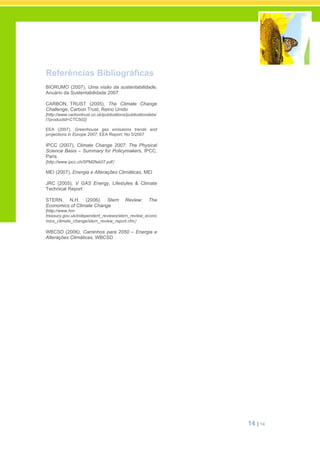 14 | 14
Referências Bibliográficas
BIORUMO (2007), Uma visão da sustentabilidade,
Anuário da Sustentabilidade 2007
CARBON TRUST (2005), The Climate Change
Challenge, Carbon Trust, Reino Unido
[http://www.carbontrust.co.uk/publications/publicationdetai
l?productid=CTC502]
EEA (2007), Greenhouse gas emissions trends and
projections in Europe 2007, EEA Report, No 5/2007
IPCC (2007), Climate Change 2007: The Physical
Science Basis – Summary for Policymakers, IPCC,
Paris
[http://www.ipcc.ch/SPM2feb07.pdf]
MEI (2007), Energia e Alterações Climáticas, MEI
JRC (2005), V GAS Energy, Lifestyles & Climate
Technical Report
STERN, N.H. (2006), Stern Review: The
Economics of Climate Change
[http://www.hm-
treasury.gov.uk/independent_reviews/stern_review_econo
mics_climate_change/stern_review_report.cfm]
WBCSD (2006), Caminhos para 2050 – Energia e
Alterações Climáticas, WBCSD
 