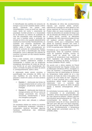 3 | 14
1. Introdução
A intensificação dos padrões de consumo de
energia a que se tem assistido desde o último
século, sobretudo nos países mais
industrializados, e que se prevê ser cada vez
maior, tendo em conta o crescimento da
população mundial previsto e a necessidade
de se elevarem os critérios de qualidade de
vida das populações mais carenciadas, faz
com que a pressão sobre a produção de
energia se torne uma questão absolutamente
essencial a nível mundial. Paradoxalmente, as
questões dos impactos resultantes das
emissões dos gases de efeito de estufa
(GEEs) sobre o clima, principalmente em
virtude do consumo de combustíveis fósseis,
leva a que tanto a diversificação das fontes
energéticas, como a alteração dos padrões de
consumo, se tornem um dos maiores desafios
do século XXI.
Face a este contexto, com a realização do
presente trabalho pretende-se analisar e
compreender o impacto que as exigências
energéticas decorrentes do modo de vida de
uma família de um país industrializado têm
sobre a emissão de gases de efeito de estufa
e, consequentemente, sobre o clima.
A elaboração deste estudo envolveu a
quantificação das emissões de GEEs num
caso hipotético de uma família de três
pessoas a residir em Lisboa, em dois cenários
distintos:
Cenário 1 – distribuição das fontes de
energia primária tendo em conta o mix
energético actualmente existente em
Portugal;
Cenário 2 – distribuição das fontes de
energia primária com 55 por cento da
energia proveniente dos recursos
renováveis, transformando o actual
mix energético português;
tendo para tanto sido utilizado o software
VGAS.
Os resultados obtidos em ambos os cenários
foram devidamente analisados, criticados e
comparados, tendo-se formulado algumas
hipóteses justificativas das diferenças
encontradas.
2. Enquadramento
As alterações do clima são acontecimentos
naturais que ocorrem desde sempre,
referindo-se à variação do clima global ou dos
climas regionais da Terra ao longo do tempo.
Podem estar em causa mudanças no estado
médio da atmosfera em escalas de tempo que
vão de décadas até milhões de anos. Durante
o último século, contudo, as alterações
registadas têm sido mais pronunciadas do que
em qualquer período registado até ao
momento, sendo que a temperatura média
global da superfície terrestre tem vindo a
aumentar desde 1861, tendo este sido igual a
0,74ºC no período entre 1906-2005.
Constata-se que o aquecimento terrestre em
larga-escala, tanto da superfície marítima,
como da superfície terrestre, ocorreu no
último quarto do século XX, onde os
aumentos de temperatura mais significativos
foram registados nas latitudes médias e
elevadas da América do Norte, da Europa e
da Ásia (CARBON TRUST, 2005).
De acordo com o último relatório do Painel
Intergovernamental das Nações Unidas para
as Alterações Climáticas (IPCC), divulgado no
início de Fevereiro, o aquecimento global é
“inequívoco face às observações do aumento
da temperatura média global do ar e dos
oceanos, da fusão da neve e dos gelos e do
aumento do nível médio do mar”. Segundo o
IPCC, é muito provável que o aumento da
temperatura global média terrestre esteja
relacionado com o aumento das
concentrações dos gases de efeito de estufa
devido a factores antropogénicos (IPCC,
2007).
As actividades humanas estão, pois, a alterar
a composição e as propriedades da
atmosfera, sendo responsáveis pela alteração
do “ciclo natural do carbono”. Desde o período
pré-industrial (aproximadamente em 1750), as
concentrações de dióxido de carbono
aumentaram cerca de um terço, passando de
280 ppm para 380 ppm (ver figura seguinte),
nunca tendo sido tão elevadas desde há 650
mil anos. Simultaneamente, a temperatura
média global tem aumentado cerca de 1ºC
(STERN, 2006).
 