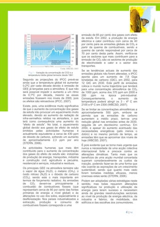 4 | 14
Fonte: WBCSD, 2007
Fig.1 – Variação da concentração de CO2 e a
temperatura média global terrestre desde 1861
Segundo as projecções do IPCC prevê-se
ainda que a temperatura global irá aumentar
0,2ºC por cada década devido à emissão de
GEE já lançadas para a atmosfera. E que não
será possível impedir o aumento a um ritmo
de 0,1ºC por década, mesmo se essas
emissões ficassem nos níveis de 2000, pois
os efeitos são retroactivos (IPCC, 2007).
Existe, pois, uma evidência muito significativa
de que o aumento da concentração dos gases
de estufa irão provocar um aquecimento muito
elevado, devido ao aumento da radiação de
infra-vermelhos retidos na atmosfera, o que
terá como consequência uma aumento do
“efeito de estufa”. No total, o aquecimento
global devido aos gases de efeito de estufa
emitidos pelas actividades humanas é
actualmente equivalente a cerca de 430 ppm
de dióxido de carbono, sofrendo um aumento
de aproximadamente 2,3 ppm por ano
(STERN, 2006).
As actividades humanas que mais têm
contribuído para o aumento da concentração
dos gases do efeito de estufa são: indústrias
de produção de energia, transportes, indústria
e construção civil, agricultura e pecuária,
residencial e serviços, industrial e resíduos.
Os principais GEE na atmosfera terrestre são
o vapor de água (H2O), o metano (CH4), o
óxido nitroso (N2O) e o dióxido de carbono
(CO2), sendo este o mais importante em
termos de forçamento radiativo. As emissões
de CO2 devem-se principalmente à
combustão de combustíveis fósseis (que
representam cerca de 80 por cento das fontes
primárias de energia a nível global) e às
alterações no uso dos solos, especialmente a
desflorestação. Nos países industrializados a
extracção, produção e consumo de
combustíveis fósseis corresponde a uma
emissão de 85 por cento dos gases com efeito
de estufa. Em 2002, a produção de energia
eléctrica e calor contribuiu com cerca de 40
por cento para as emissões globais de CO2 a
partir da queima de combustíveis, sendo a
queima de carvão responsável por cerca de
70 por cento desta parte. Assim, verifica-se
que os sectores que mais contribuem para a
emissão de CO2 são os sectores de produção
de electricidade e calor e o sector dos
transportes.
Se as tendências actuais de aumento das
emissões globais não forem alteradas, o IPCC
aponta para um aumento de 7,8 Giga
toneladas de carbono (GtC), em 2002, para
12 GtC em 2030. Este perfil de emissões
coloca o mundo numa trajectória que tenderá
para uma concentração atmosférica de CO2
de 1000 ppm, acima dos 370 ppm em 2000 e
280 ppm na época pré-industrial.
Consequentemente, o aumento da
temperatura poderá atingir os 3 - 4º C em
2100 e 6º C em 2300 (WBCSD, 2007).
Se se limitar as concentrações atmosféricas a
aproximadamente 550 ppm, embora se
permita que as emissões de carbono
aumentem a médio prazo, tem-se uma
redução global nas emissões antes de 2030,
seguida de um decréscimo contínuo. Em
2050, e apesar do aumento acentuado das
necessidades energéticas (pelo menos o
dobro) e no mesmo período de tempo, as
emissões têm que se aproximar dos níveis de
hoje (WBCSD, 2007).
É pois evidente que se torna mais urgente que
nunca a necessidade de uma acção colectiva
internacional forte e precoce contra as
alterações climáticas. Tanto mais que os
benefícios de uma acção mundial concertada
superam consideravelmente os custos da
inacção, podendo fazer-se de uma forma que
não coarcte as aspirações de um crescimento
sustentável, sendo que quanto mais cedo
forem tomadas medidas eficazes, menos
onerosas estas serão (STERN, 2006).
Podem ser adoptadas várias estratégias neste
sentido, mas todas requerem alterações
significativas na produção e utilização da
energia para terem sucesso e necessitam
ainda de grandes reestruturações sectoriais
ao nível da produção de energia eléctrica, da
industria e fabrico, da mobilidade, dos
edifícios e das escolhas dos consumidores.
 