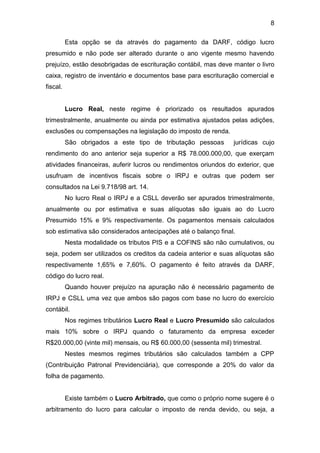 8
Esta opção se da através do pagamento da DARF, código lucro
presumido e não pode ser alterado durante o ano vigente mesmo havendo
prejuízo, estão desobrigadas de escrituração contábil, mas deve manter o livro
caixa, registro de inventário e documentos base para escrituração comercial e
fiscal.
Lucro Real, neste regime é priorizado os resultados apurados
trimestralmente, anualmente ou ainda por estimativa ajustados pelas adições,
exclusões ou compensações na legislação do imposto de renda.
São obrigados a este tipo de tributação pessoas jurídicas cujo
rendimento do ano anterior seja superior a R$ 78.000.000,00, que exerçam
atividades financeiras, auferir lucros ou rendimentos oriundos do exterior, que
usufruam de incentivos fiscais sobre o IRPJ e outras que podem ser
consultados na Lei 9.718/98 art. 14.
No lucro Real o IRPJ e a CSLL deverão ser apurados trimestralmente,
anualmente ou por estimativa e suas alíquotas são iguais ao do Lucro
Presumido 15% e 9% respectivamente. Os pagamentos mensais calculados
sob estimativa são considerados antecipações até o balanço final.
Nesta modalidade os tributos PIS e a COFINS são não cumulativos, ou
seja, podem ser utilizados os creditos da cadeia anterior e suas alíquotas são
respectivamente 1,65% e 7,60%. O pagamento é feito através da DARF,
código do lucro real.
Quando houver prejuízo na apuração não é necessário pagamento de
IRPJ e CSLL uma vez que ambos são pagos com base no lucro do exercício
contábil.
Nos regimes tributários Lucro Real e Lucro Presumido são calculados
mais 10% sobre o IRPJ quando o faturamento da empresa exceder
R$20.000,00 (vinte mil) mensais, ou R$ 60.000,00 (sessenta mil) trimestral.
Nestes mesmos regimes tributários são calculados também a CPP
(Contribuição Patronal Previdenciária), que corresponde a 20% do valor da
folha de pagamento.
Existe também o Lucro Arbitrado, que como o próprio nome sugere é o
arbitramento do lucro para calcular o imposto de renda devido, ou seja, a
 