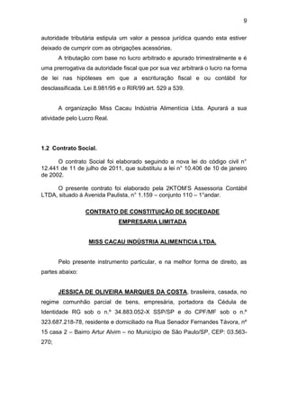 9
autoridade tributária estipula um valor a pessoa jurídica quando esta estiver
deixado de cumprir com as obrigações acessórias.
A tributação com base no lucro arbitrado e apurado trimestralmente e é
uma prerrogativa da autoridade fiscal que por sua vez arbitrará o lucro na forma
de lei nas hipóteses em que a escrituração fiscal e ou contábil for
desclassificada. Lei 8.981/95 e o RIR/99 art. 529 a 539.
A organização Miss Cacau Indústria Alimentícia Ltda. Apurará a sua
atividade pelo Lucro Real.
1.2 Contrato Social.
O contrato Social foi elaborado seguindo a nova lei do código civil n°
12.441 de 11 de julho de 2011, que substituiu a lei n° 10.406 de 10 de janeiro
de 2002.
O presente contrato foi elaborado pela 2KTOM’S Assessoria Contábil
LTDA, situado á Avenida Paulista, n° 1.159 – conjunto 110 – 1°andar.
CONTRATO DE CONSTITUIÇÃO DE SOCIEDADE
EMPRESARIA LIMITADA
MISS CACAU INDÚSTRIA ALIMENTICIA LTDA.
Pelo presente instrumento particular, e na melhor forma de direito, as
partes abaixo:
JESSICA DE OLIVEIRA MARQUES DA COSTA, brasileira, casada, no
regime comunhão parcial de bens, empresária, portadora da Cédula de
Identidade RG sob o n.º 34.883.052-X SSP/SP e do CPF/MF sob o n.º
323.687.218-78, residente e domiciliado na Rua Senador Fernandes Távora, nº
15 casa 2 – Bairro Artur Alvim – no Município de São Paulo/SP, CEP: 03.563-
270;
 