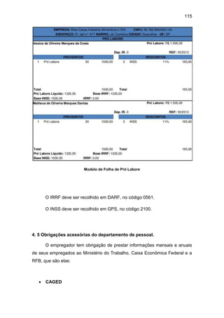 115
Modelo de Folha de Pró Labore
O IRRF deve ser recolhido em DARF, no código 0561.
O INSS deve ser recolhido em GPS, no código 2100.
4. 5 Obrigações acessórias do departamento de pessoal.
O empregador tem obrigação de prestar informações mensais e anuais
de seus empregados ao Ministério do Trabalho, Caixa Econômica Federal e a
RFB, que são elas:
 CAGED
 