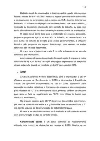 116
Cadastro geral de empregados e desempregados, criado pelo governo
federal, através da lei n° 4.923/65, instituiu o registro permanente de admissões
e desligamentos de empregados sob o regime da CLT, devendo informar ao
Ministério do trabalho e emprego todo estabelecimento que tenha admitido,
desligado ou transferido empregado com contrato de trabalho, ou seja, que
tenha efetuado qualquer tipo de movimentação em seu quadro de empregados.
O caged serve como base para a elaboração de estudos, pesquisas,
projetos e programas ligados ao mercado de trabalho, ao mesmo tempo em
que auxilia na tomada de decisão para ações governamentais, é utilizado
também pelo programa de seguro desemprego, para conferir os dados
referentes aos vínculos trabalhistas.
O prazo para entrega é até o dia 7 do mês subsequente ao mês de
referência das informações.
A omissão ou atraso na transmissão do caged sujeita à empresa a multa
que varia de R$ 4,47 até R$ 13,40 por empregado dependendo do tempo de
atraso, esta multa deverá ser recolhida em DARF com o código 2877.
 SEFIP
A Caixa Econômica Federal desenvolveu para o empregador, o SEFIP
(Sistema empresa de Recolhimento do FGTS e Informações à Previdência
Social) um aplicativo disponibilizado no site da Caixa Econômica, para
consolidar os dados cadastrais e financeiros da empresa e dos empregados
para repassar ao FGTS e à Previdência Social, podendo também ser utilizado
para gerar a Guia de recolhimento do FGTS, com código de barras que
viabiliza o recolhimento.
Os arquivos gerados pelo SEFIP devem ser transmitidos pela internet,
por meio de conectividade social e a guia emitida deve ser recolhida até o 7°
dia do mês seguinte ao da remuneração do trabalhador foi paga.
O valor a ser creditado na conta do trabalhador é calculado de acordo
com a remuneração e o tipo de contrato firmado.
Conectividade Social: é um canal eletrônico de relacionamento
utilizado para cumprir as obrigações em relação ao FGTS. Destina se as
 