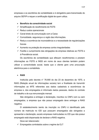 117
empresas e os escritórios de contabilidade e é obrigatório para transmissão do
arquivo SEFIP e requer a certificação digital de quem utiliza.
 Benefício da conectividade social
 Simplificação do recolhimento do FGTS
 Reduz custos operacionais
 Canal direto de comunicação com a Caixa
 Comodidade, segurança e o sigilo das informações.
 Reduz a ocorrência de inconsistência e a necessidade de regularizações
futuras
 Aumento na proteção de empresa contra irregularidades
 Facilita o cumprimento das obrigações da empresa relativas ao FGTS e
à Previdência social.
Os escritórios de contabilidade que efetuam recolhimentos e prestam
informações ao FGTS e INSS em nome de seus clientes também podem
utilizar a conectividade social, basta que o cliente gere uma procuração
eletrônica para o contabilista.
 RAIS
Instituída pelo decreto n° 76.900 do dia 23 de dezembro de 1975, a
RAIS (Relação anual de informações sociais) tem a finalidade de transmitir
informações ao MTE referentes aos dados cadastrais e econômicos da
empresa e, dos empregados é informado dados pessoais, dados do contrato
de trabalho e de sua remuneração mensal.
São obrigados a entregar a declaração, inscritos no CNPJ com ou sem
empregados, a empresa que não possui empregado deve entregar a RAIS
negativa.
O estabelecimento isento da inscrição no CNPJ é identificado pelo
número de matricula no CEI que possuem empregados são obrigados a
apresentar a declaração, exceto empresas matriculadas no CEI que não possui
empregado está dispensada de declarar a RAIS negativa.
Deve ser relacionado:
 Empregados contratados sobre o regime da CLT
 