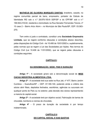 10
MATHEUS DE OLIVEIRA MARQUES DANTAS, brasileiro, casado, no
regime comunhão parcial de bens, empresário, portador da Cédula de
Identidade RG sob o n.º 28.879.193-9 SSP/SP e do CPF/MF sob o n.º
186.942.218-02, residente e domiciliado na Rua Senador Fernandes Távora, nº
15 casa 2 – Bairro Artur Alvim – no Município de São Paulo/SP, CEP: 03.563-
270;
Tem entre si justo e contratado, constituir uma Sociedade Empresária
Limitada, que se regerá conforme cláusulas e condições abaixo descritas,
pelas disposições do Código Civil – lei 10.406 de 10/01/2002 e, supletivamente,
pelas normas que se regem a Lei das Sociedades por Ações. Nos termos do
Código Civil (Lei 10.406 de 11/01/2002), que se regerá pelas cláusulas e
condições seguintes:
CAPÍTULO I
DA DENOMINAÇÃO, SEDE, FINS E DURAÇÃO
Artigo 1º - A sociedade girará sob a denominação social de MISS
CACAU INDÚSTRIA ALIMENTICIA LTDA.
Artigo 2º - A sociedade terá sua sede na Rua Jati, nº 477, Bairro Jardim
Cumbica – Guarulhos/SP – CEP: 07.180-140, podendo ainda a critério dos
sócios abrir filiais, depósitos fechados, escritórios, agências ou sucursais em
qualquer ponto do País ou no exterior, pela decisão dos sócios representando
a maioria do capital social.
Artigo 3º - A sociedade terá por objetivo social, Fabricação de barras de
chocolate, bombons e cremes de chocolate.
Artigo 4º - O prazo de duração da sociedade é por tempo
indeterminado.
CAPÍTULO II
DO CAPITAL SOCIAL E DAS QUOTAS
 