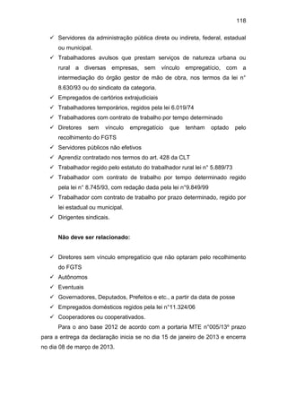 118
 Servidores da administração pública direta ou indireta, federal, estadual
ou municipal.
 Trabalhadores avulsos que prestam serviços de natureza urbana ou
rural a diversas empresas, sem vínculo empregatício, com a
intermediação do órgão gestor de mão de obra, nos termos da lei n°
8.630/93 ou do sindicato da categoria.
 Empregados de cartórios extrajudiciais
 Trabalhadores temporários, regidos pela lei 6.019/74
 Trabalhadores com contrato de trabalho por tempo determinado
 Diretores sem vínculo empregatício que tenham optado pelo
recolhimento do FGTS
 Servidores públicos não efetivos
 Aprendiz contratado nos termos do art. 428 da CLT
 Trabalhador regido pelo estatuto do trabalhador rural lei n° 5.889/73
 Trabalhador com contrato de trabalho por tempo determinado regido
pela lei n° 8.745/93, com redação dada pela lei n°9.849/99
 Trabalhador com contrato de trabalho por prazo determinado, regido por
lei estadual ou municipal.
 Dirigentes sindicais.
Não deve ser relacionado:
 Diretores sem vínculo empregatício que não optaram pelo recolhimento
do FGTS
 Autônomos
 Eventuais
 Governadores, Deputados, Prefeitos e etc., a partir da data de posse
 Empregados domésticos regidos pela lei n°11.324/06
 Cooperadores ou cooperativados.
Para o ano base 2012 de acordo com a portaria MTE n°005/13º prazo
para a entrega da declaração inicia se no dia 15 de janeiro de 2013 e encerra
no dia 08 de março de 2013.
 