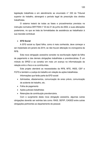 120
legislação trabalhista e em atendimento ao enunciado n° 330 do Tribunal
superior do trabalho, abrangerá o período legal de prescrição dos direitos
trabalhistas.
O sistema tratará de todas as fases e procedimentos previstos na
instrução normativa SRT/TEM n° 03 de 21 de junho de 2002, e suas alterações
posteriores, no que se trata às formalidades de assistência ao trabalhador à
sua rescisão contratual.
 EFD Social
A EFD social ou Sped folha, como é mais conhecida, deve começar a
ser implantado em janeiro de 2014, se não houver alteração no cronograma da
RFB.
Esta nova obrigação acessória consiste na escrituração digital da folha
de pagamento e das demais obrigações trabalhistas e previdenciárias. É um
módulo do SPED e se constitui em mais um avanço na informatização da
relação entro o fisco e os contribuintes.
Este projeto atenderá as necessidades da RFB, MTE, INSS, CEF e
FGTS e também a Justiça do trabalho em relação às ações trabalhistas.
Informações que farão parte da EFD social:
 Admissões, afastamentos, comunicação de aviso prévio, comunicação
de acidente de trabalho, etc.
 Folha de pagamento
 Ações judiciais trabalhistas
 Retenções de contribuição previdenciária.
Com o surgimento desta nova obrigação acessória, algumas outras
obrigações deverão ser extintas tais como: RAIS, SEFIP, CAGED entre outras
obrigações pertinentes ao departamento de pessoal.
 