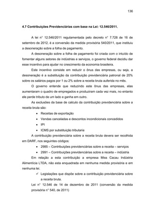 136
4.7 Contribuições Previdenciárias com base na Lei: 12.546/2011.
A lei n° 12.546/2011 regulamentada pelo decreto n° 7.728 de 16 de
setembro de 2012, é a conversão da medida provisória 540/2011, que instituiu
a desoneração sobre a folha de pagamento.
A desoneração sobre a folha de pagamento foi criada com o intuído de
fomentar alguns setores de indústrias e serviços, o governo federal decidiu dar
esse incentivo para ajudar no crescimento da economia brasileira.
Este incentivo consiste em reduzir o ônus das empresas, ou seja, a
desoneração é a substituição da contribuição previdenciária patronal de 20%
sobre os salários pagos por 1 ou 2% sobre a receita bruta auferida no mês.
O governo entende que reduzindo este ônus das empresas, elas
aumentaram o quadro de empregados e produziram cada vez mais, no entanto
ele perde tributo de um lado e ganha em outro.
As exclusões da base de calculo da contribuição previdenciária sobre a
receita bruta são:
 Receitas de exportação
 Vendas canceladas e descontos incondicionais concedidos
 IPI
 ICMS por substituição tributaria
A contribuição previdenciária sobre a receita bruta devera ser recolhida
em DARF, nos seguintes códigos:
 2985 – Contribuições previdenciárias sobre a receita – serviços
 2991 – Contribuições previdenciárias sobre a receita – indústria
Em relação a esta contribuição a empresa Miss Cacau Indústria
Alimentícia LTDA, não esta enquadrada em nenhuma medida provisória e em
nenhuma lei.
 Legislações que dispõe sobre a contribuição previdenciária sobre
a receita bruta.
Lei n° 12.546 de 14 de dezembro de 2011 (conversão da medida
provisória n° 540, de 2011)
 
